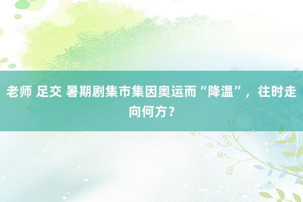 老师 足交 暑期剧集市集因奥运而“降温”，往时走向何方？