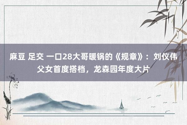 麻豆 足交 一口28大哥暖锅的《规章》：刘仪伟父女首度搭档，龙森园年度大片