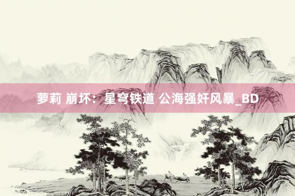 萝莉 崩坏:星穹铁道 公海强奸风暴_BD