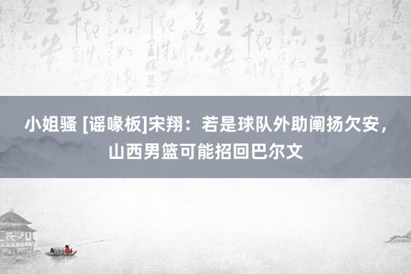 小姐骚 [谣喙板]宋翔：若是球队外助阐扬欠安，山西男篮可能招回巴尔文
