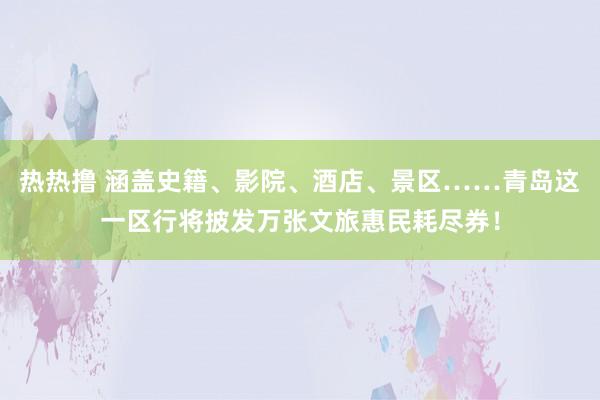 热热撸 涵盖史籍、影院、酒店、景区……青岛这一区行将披发万张文旅惠民耗尽券！