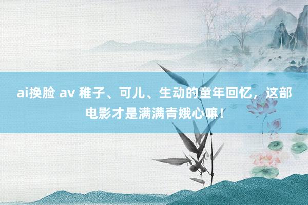 ai换脸 av 稚子、可儿、生动的童年回忆，这部电影才是满满青娥心嘛！