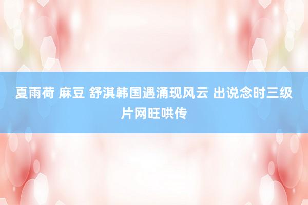 夏雨荷 麻豆 舒淇韩国遇涌现风云 出说念时三级片网旺哄传