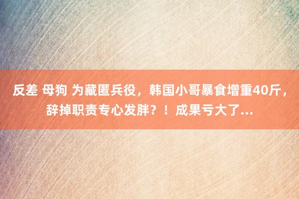 反差 母狗 为藏匿兵役，韩国小哥暴食增重40斤，辞掉职责专心发胖？！成果亏大了...