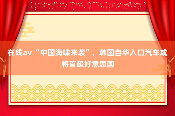 在线av “中国海啸来袭”，韩国自华入口汽车或将首超好意思国