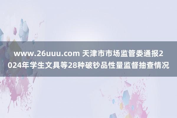 www.26uuu.com 天津市市场监管委通报2024年学生文具等28种破钞品性量监督抽查情况