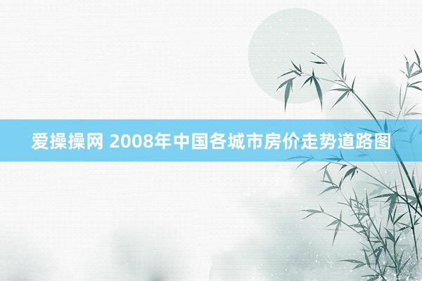 爱操操网 2008年中国各城市房价走势道路图