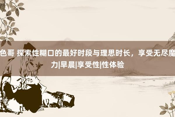 色哥 探索性糊口的最好时段与理思时长，享受无尽魔力|早晨|享受性|性体验