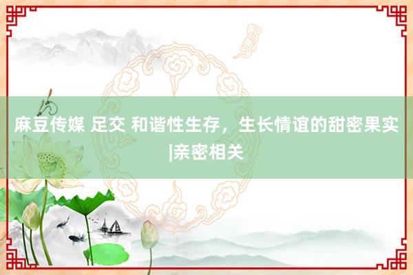 麻豆传媒 足交 和谐性生存，生长情谊的甜密果实|亲密相关