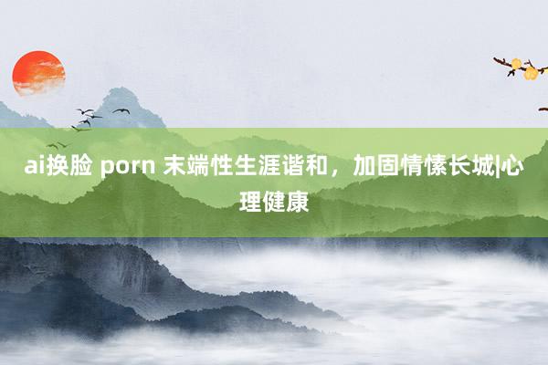 ai换脸 porn 末端性生涯谐和，加固情愫长城|心理健康