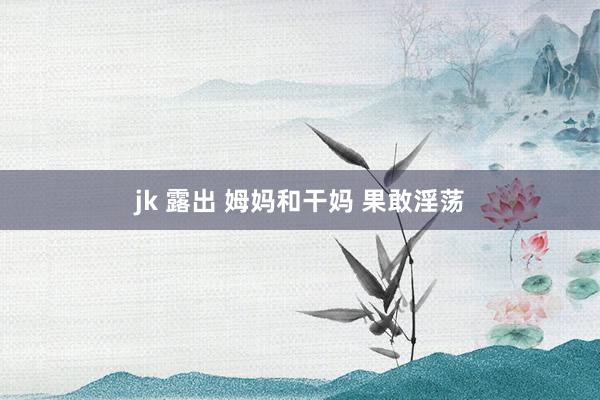 jk 露出 姆妈和干妈 果敢淫荡