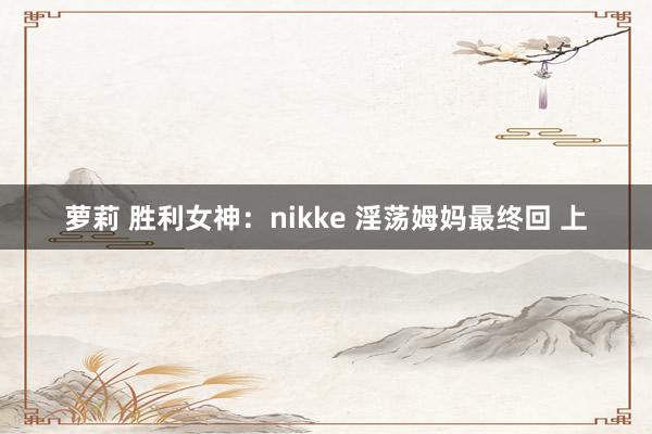 萝莉 胜利女神：nikke 淫荡姆妈最终回 上