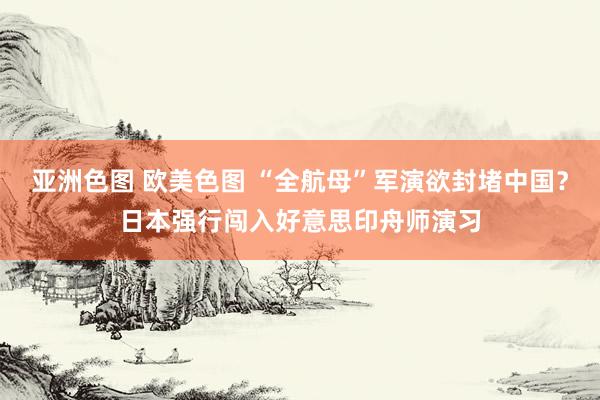 亚洲色图 欧美色图 “全航母”军演欲封堵中国？日本强行闯入好意思印舟师演习