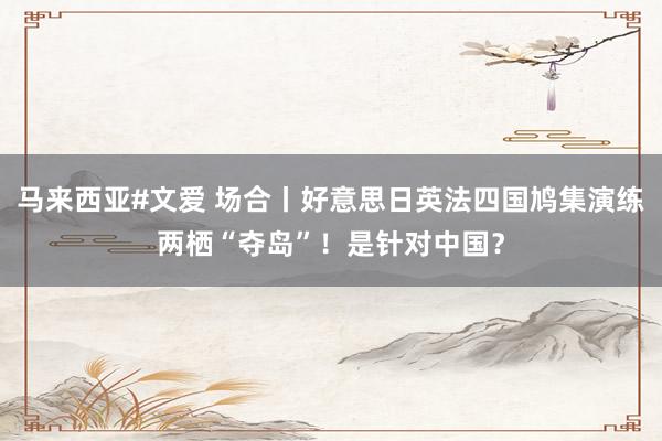 马来西亚#文爱 场合丨好意思日英法四国鸠集演练两栖“夺岛”！是针对中国？