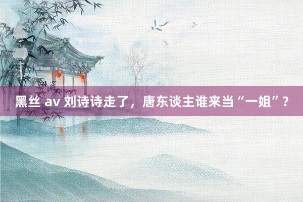 黑丝 av 刘诗诗走了，唐东谈主谁来当“一姐”？