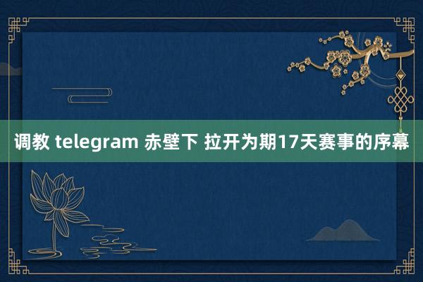 调教 telegram 赤壁下 拉开为期17天赛事的序幕