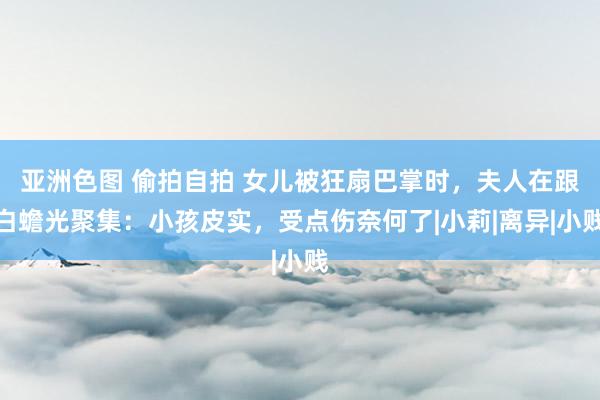 亚洲色图 偷拍自拍 女儿被狂扇巴掌时，夫人在跟白蟾光聚集：小孩皮实，受点伤奈何了|小莉|离异|小贱