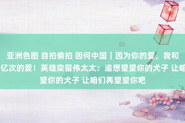 亚洲色图 自拍偷拍 因何中国｜因为你的爱，我和犬子收到了15亿次的爱！英雄栾留伟太太：追想望望你的犬子 让咱们再望望你吧