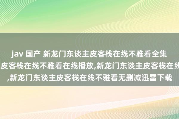 jav 国产 新龙门东谈主皮客栈在线不雅看全集高清在线，新龙门东谈主皮客栈在线不雅看在线播放，新龙门东谈主皮客栈在线不雅看无删减迅雷下载