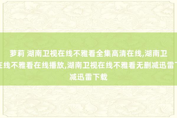 萝莉 湖南卫视在线不雅看全集高清在线，湖南卫视在线不雅看在线播放，湖南卫视在线不雅看无删减迅雷下载