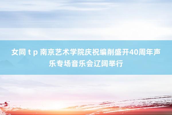 女同 t p 南京艺术学院庆祝编削盛开40周年声乐专场音乐会辽阔举行
