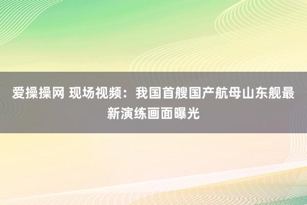 爱操操网 现场视频：我国首艘国产航母山东舰最新演练画面曝光