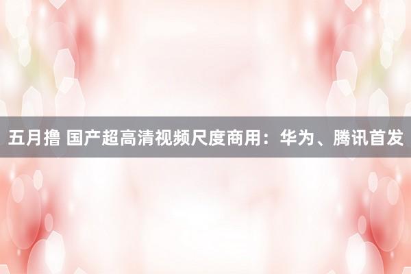 五月撸 国产超高清视频尺度商用：华为、腾讯首发