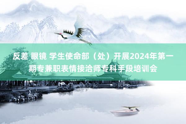 反差 眼镜 学生使命部（处）开展2024年第一期专兼职表情接洽师专科手段培训会