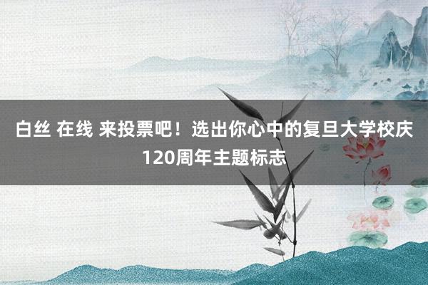 白丝 在线 来投票吧！选出你心中的复旦大学校庆120周年主题标志