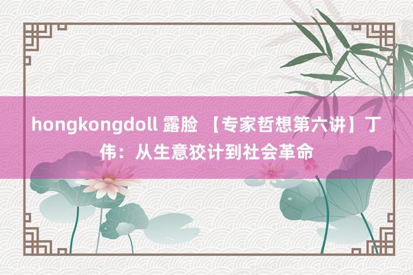 hongkongdoll 露脸 【专家哲想第六讲】丁伟：从生意狡计到社会革命