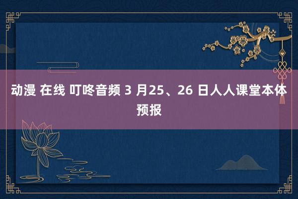 动漫 在线 叮咚音频 3 月25、26 日人人课堂本体预报
