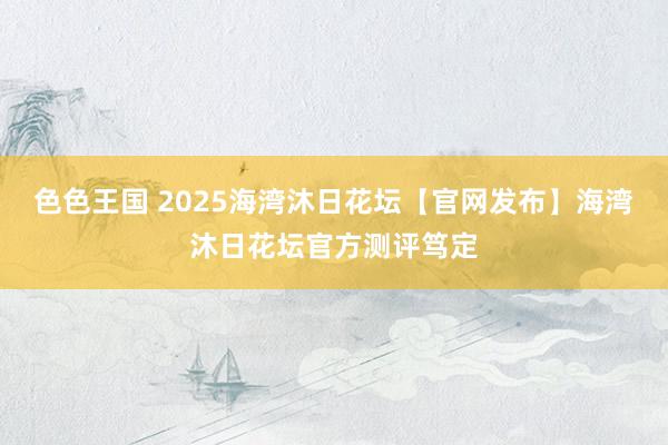 色色王国 2025海湾沐日花坛【官网发布】海湾沐日花坛官方测评笃定