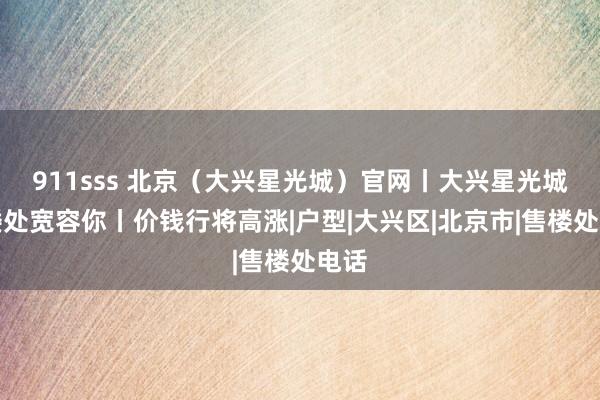 911sss 北京（大兴星光城）官网丨大兴星光城售楼处宽容你丨价钱行将高涨|户型|大兴区|北京市|售楼处电话