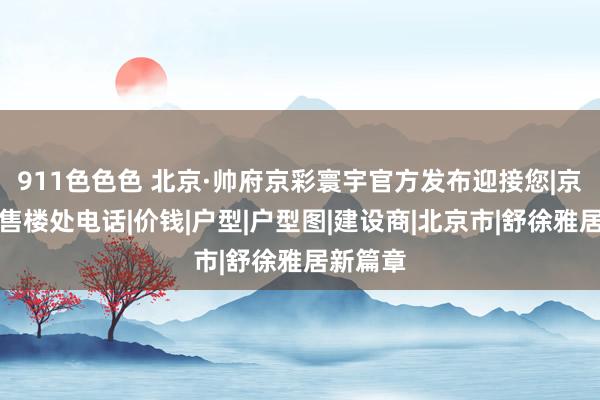 911色色色 北京·帅府京彩寰宇官方发布迎接您|京彩寰宇售楼处电话|价钱|户型|户型图|建设商|北京市|舒徐雅居新篇章