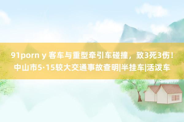 91porn y 客车与重型牵引车碰撞，致3死3伤！中山市5·15较大交通事故查明|半挂车|活泼车