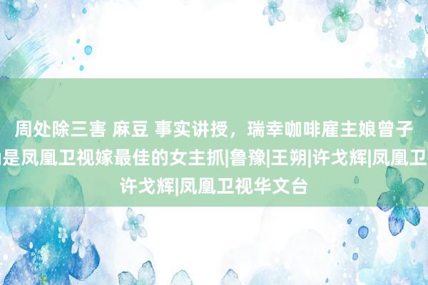 周处除三害 麻豆 事实讲授，瑞幸咖啡雇主娘曾子墨，的确是凤凰卫视嫁最佳的女主抓|鲁豫|王朔|许戈辉|凤凰卫视华文台