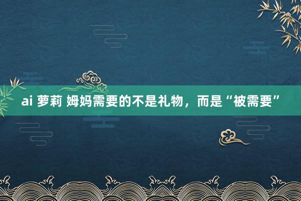 ai 萝莉 姆妈需要的不是礼物，而是“被需要”