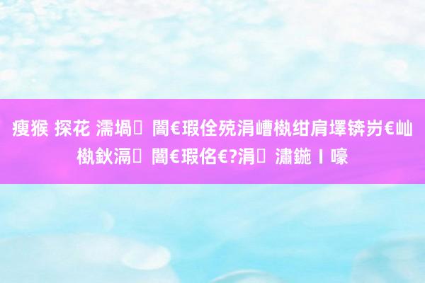 瘦猴 探花 濡堝闇€瑕佺殑涓嶆槸绀肩墿锛岃€屾槸鈥滆闇€瑕佲€?涓潚鍦ㄧ嚎