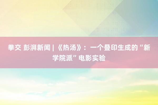 拳交 彭湃新闻 | 《热汤》：一个叠印生成的“新学院派”电影实验