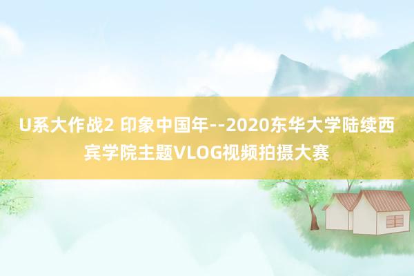 U系大作战2 印象中国年--2020东华大学陆续西宾学院主题VLOG视频拍摄大赛