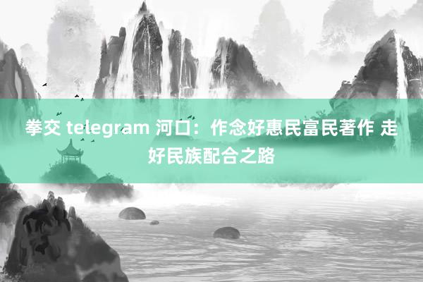 拳交 telegram 河口：作念好惠民富民著作 走好民族配合之路