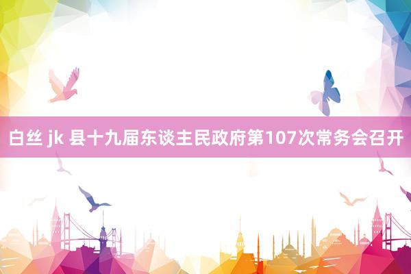 白丝 jk 县十九届东谈主民政府第107次常务会召开