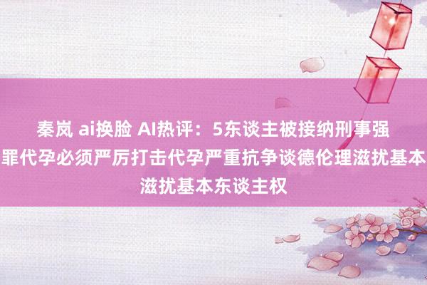 秦岚 ai换脸 AI热评：5东谈主被接纳刑事强制步履犯罪代孕必须严厉打击代孕严重抗争谈德伦理滋扰基本东谈主权