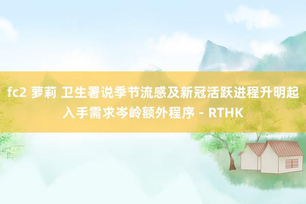 fc2 萝莉 卫生署说季节流感及新冠活跃进程升 明起入手需求岑岭额外程序 - RTHK