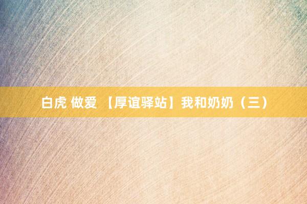 白虎 做爱 【厚谊驿站】我和奶奶（三）
