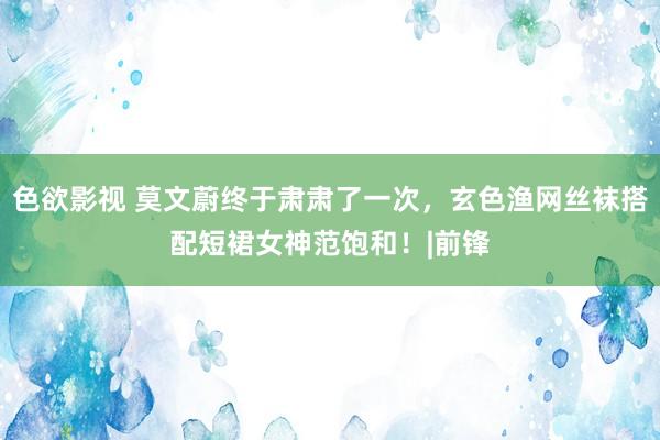 色欲影视 莫文蔚终于肃肃了一次，玄色渔网丝袜搭配短裙女神范饱和！|前锋