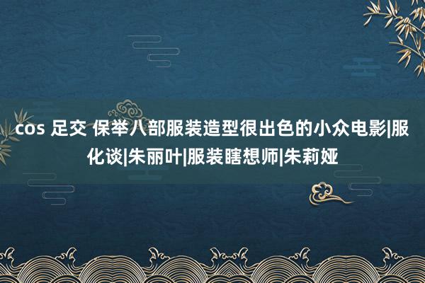 cos 足交 保举八部服装造型很出色的小众电影|服化谈|朱丽叶|服装瞎想师|朱莉娅