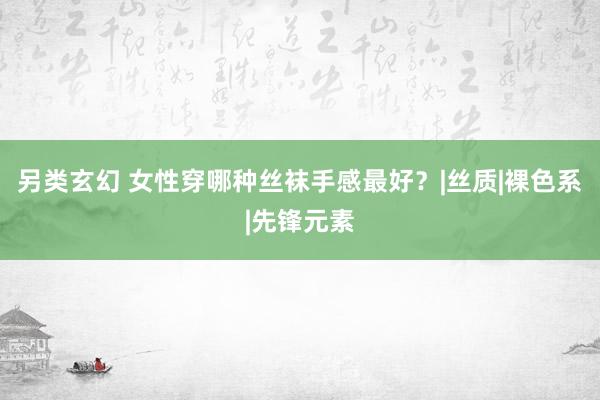 另类玄幻 女性穿哪种丝袜手感最好？|丝质|裸色系|先锋元素