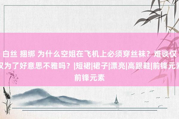 白丝 捆绑 为什么空姐在飞机上必须穿丝袜？难谈仅仅为了好意思不雅吗？|短裙|裙子|漂亮|高跟鞋|前锋元素