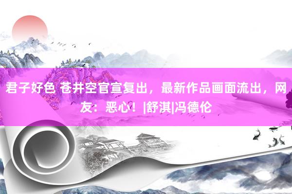 君子好色 苍井空官宣复出，最新作品画面流出，网友：恶心！|舒淇|冯德伦